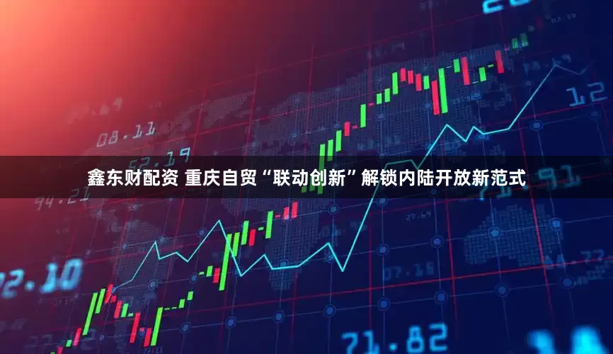 鑫东财配资 重庆自贸“联动创新”解锁内陆开放新范式