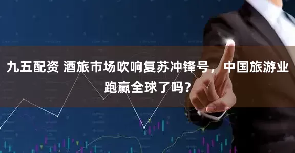 九五配资 酒旅市场吹响复苏冲锋号，中国旅游业跑赢全球了吗？