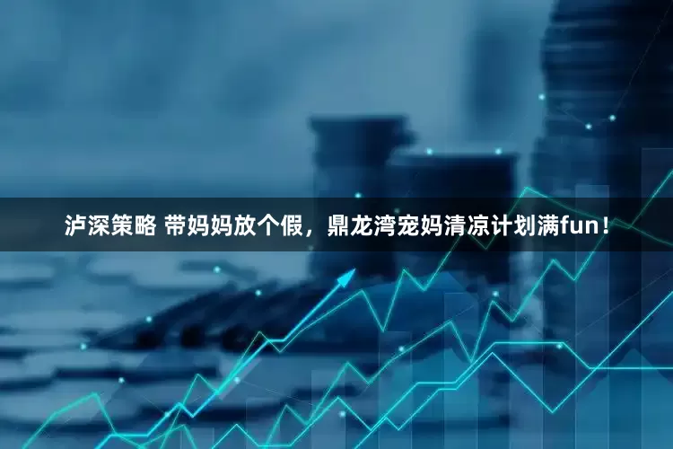 泸深策略 带妈妈放个假，鼎龙湾宠妈清凉计划满fun！