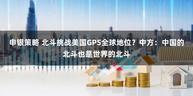 申银策略 北斗挑战美国GPS全球地位？中方：中国的北斗也是世界的北斗