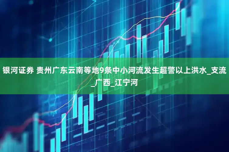 银河证券 贵州广东云南等地9条中小河流发生超警以上洪水_支流_广西_江宁河