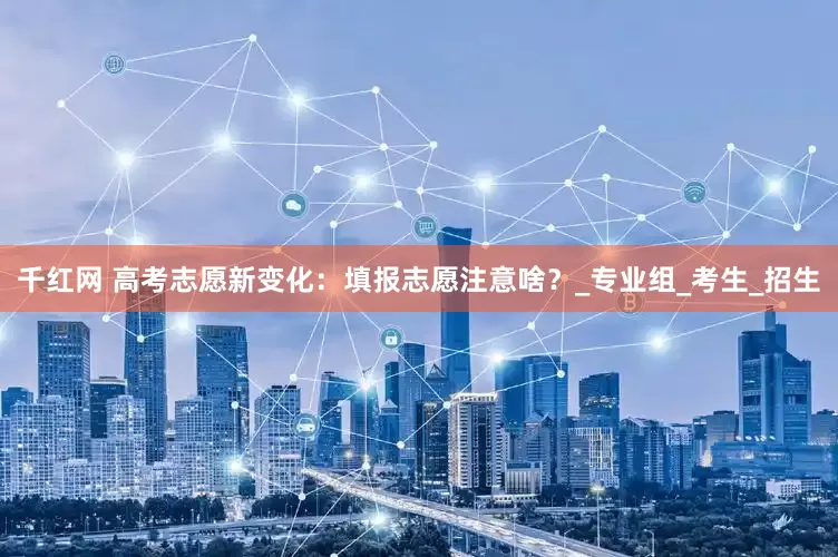 千红网 高考志愿新变化：填报志愿注意啥？_专业组_考生_招生