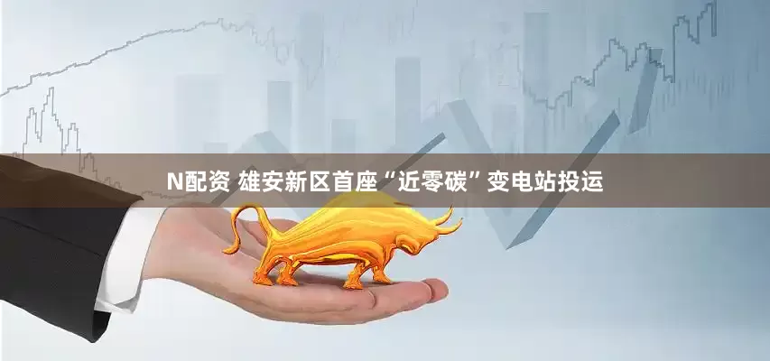 N配资 雄安新区首座“近零碳”变电站投运