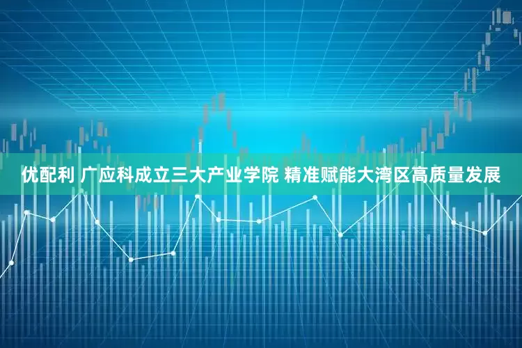 优配利 广应科成立三大产业学院 精准赋能大湾区高质量发展