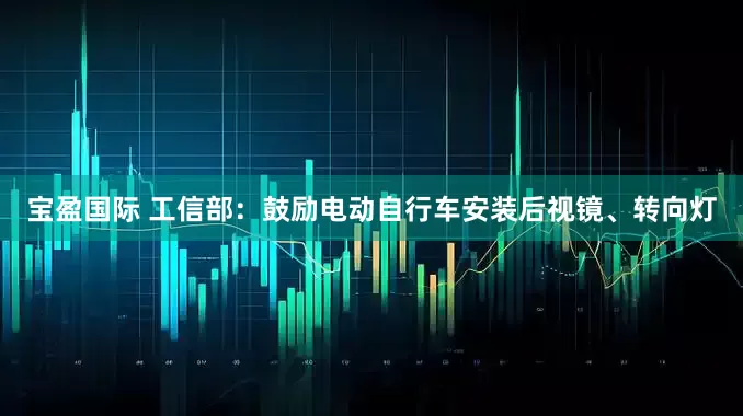 宝盈国际 工信部：鼓励电动自行车安装后视镜、转向灯