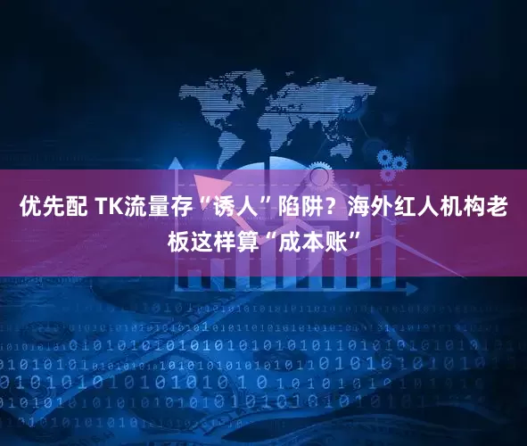 优先配 TK流量存“诱人”陷阱？海外红人机构老板这样算“成本账”