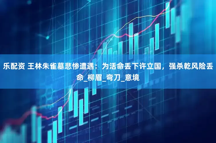 乐配资 王林朱雀墓悲惨遭遇：为活命丢下许立国，强杀乾风险丢命_柳眉_弯刀_意境