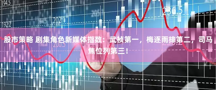 股市策略 剧集角色新媒体指数：武祯第一，梅逐雨排第二，司马焦位列第三！