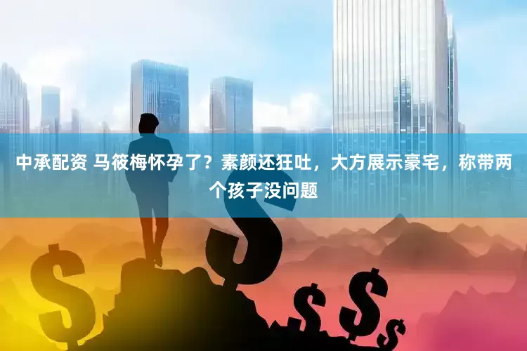 中承配资 马筱梅怀孕了？素颜还狂吐，大方展示豪宅，称带两个孩子没问题