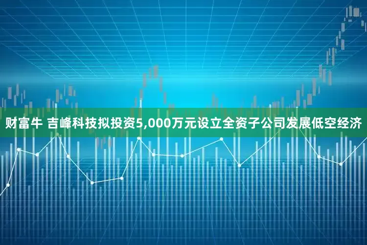 财富牛 吉峰科技拟投资5,000万元设立全资子公司发展低空经济