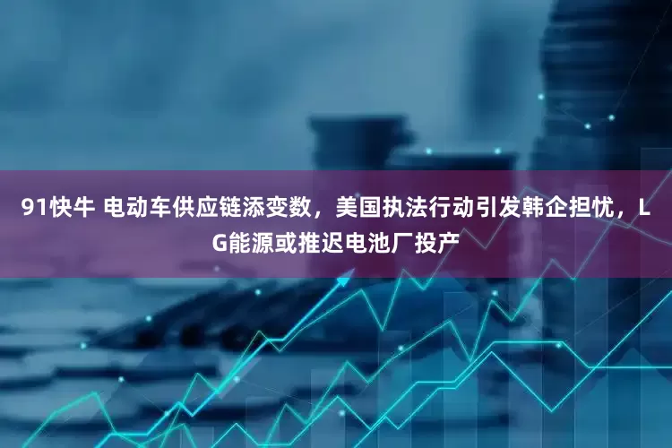 91快牛 电动车供应链添变数，美国执法行动引发韩企担忧，LG能源或推迟电池厂投产