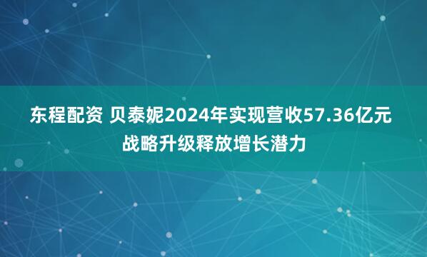东程配资 贝泰妮2024年实现营收57.36亿元 战略升级释放增长潜力