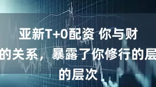 亚新T+0配资 你与财富的关系，暴露了你修行的层次