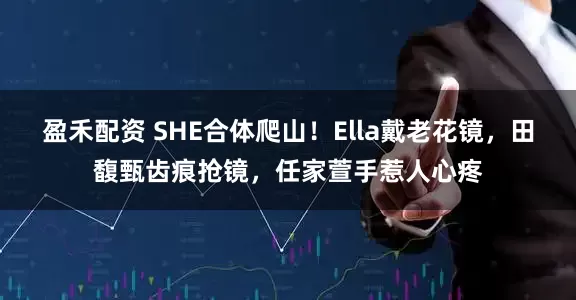 盈禾配资 SHE合体爬山！Ella戴老花镜，田馥甄齿痕抢镜，任家萱手惹人心疼