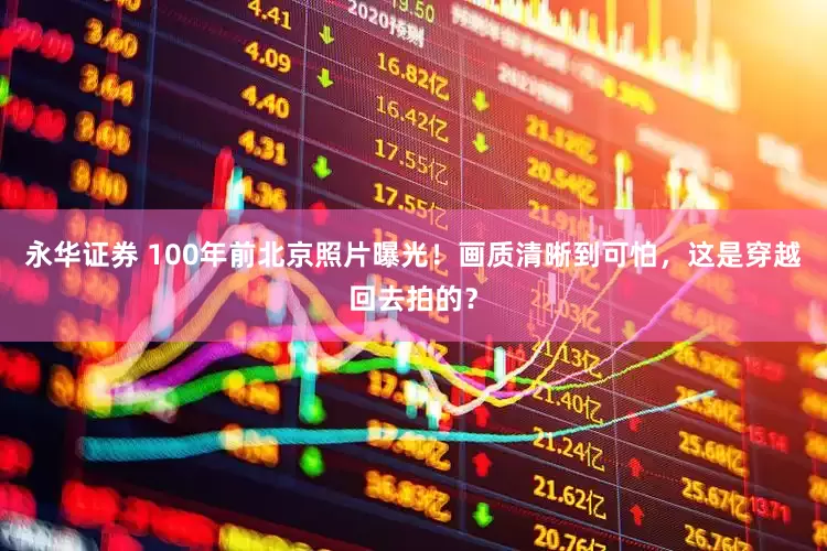 永华证券 100年前北京照片曝光！画质清晰到可怕，这是穿越回去拍的？