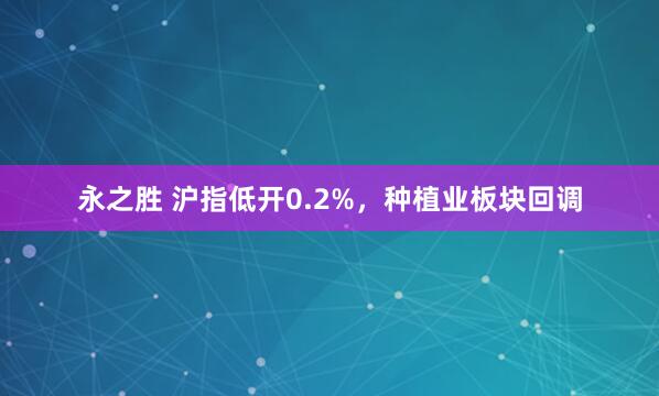 永之胜 沪指低开0.2%，种植业板块回调